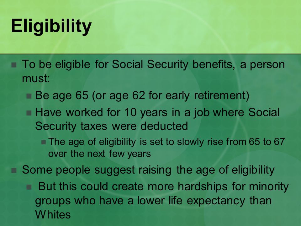 Eligibility To be eligible for Social Security benefits, a person must: Be age 65 (or age 62 for early retirement) Have worked for 10 years in a job where Social Security taxes were deducted The age of eligibility is set to slowly rise from 65 to 67 over the next few years Some people suggest raising the age of eligibility But this could create more hardships for minority groups who have a lower life expectancy than Whites