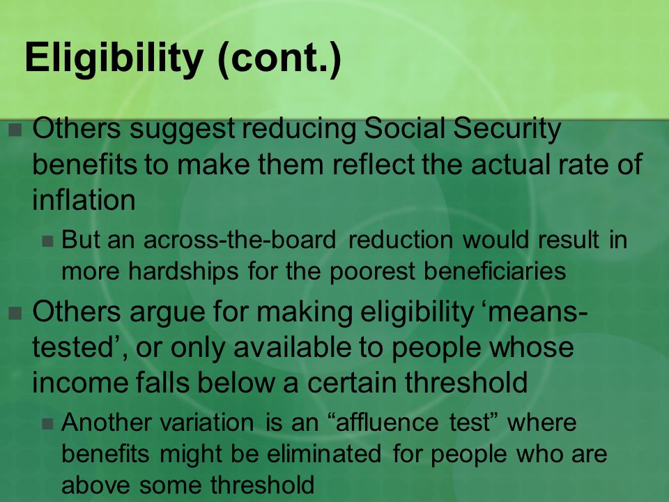 Eligibility (cont.) Others suggest reducing Social Security benefits to make them reflect the actual rate of inflation But an across-the-board reduction would result in more hardships for the poorest beneficiaries Others argue for making eligibility ‘means- tested’, or only available to people whose income falls below a certain threshold Another variation is an affluence test where benefits might be eliminated for people who are above some threshold