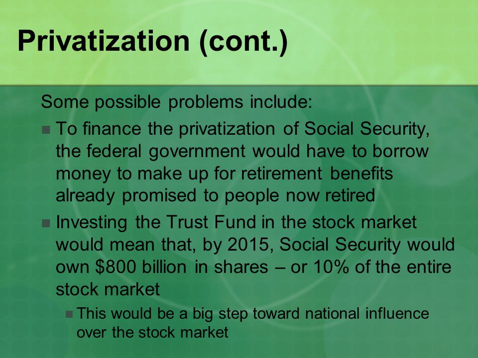 Privatization (cont.) Some possible problems include: To finance the privatization of Social Security, the federal government would have to borrow money to make up for retirement benefits already promised to people now retired Investing the Trust Fund in the stock market would mean that, by 2015, Social Security would own $800 billion in shares – or 10% of the entire stock market This would be a big step toward national influence over the stock market
