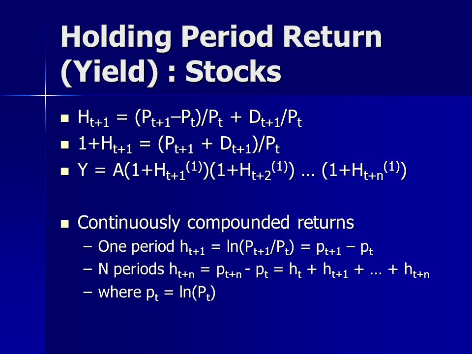 Holding Period Return (Yield) : Stocks H t+1 = (P t+1 –P t )/P t + D t+1 /P t H t+1 = (P t+1 –P t )/P t + D t+1 /P t 1+H t+1 = (P t+1 + D t+1 )/P t 1+H t+1 = (P t+1 + D t+1 )/P t Y = A(1+H t+1 (1) )(1+H t+2 (1) ) … (1+H t+n (1) ) Y = A(1+H t+1 (1) )(1+H t+2 (1) ) … (1+H t+n (1) ) Continuously compounded returns Continuously compounded returns –One period h t+1 = ln(P t+1 /P t ) = p t+1 – p t –N periods h t+n = p t+n - p t = h t + h t+1 + … + h t+n –where p t = ln(P t )