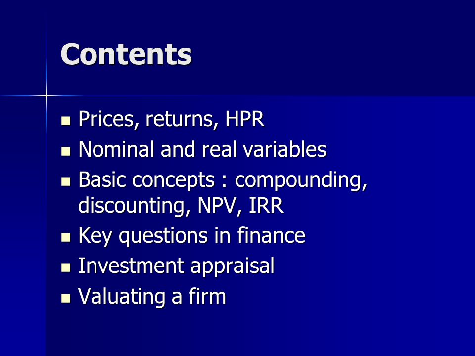 Contents Prices, returns, HPR Prices, returns, HPR Nominal and real variables Nominal and real variables Basic concepts : compounding, discounting, NPV, IRR Basic concepts : compounding, discounting, NPV, IRR Key questions in finance Key questions in finance Investment appraisal Investment appraisal Valuating a firm Valuating a firm