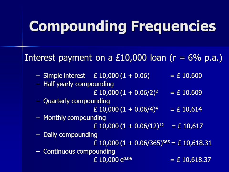 Compounding Frequencies Interest payment on a £10,000 loan (r = 6% p.a.) –Simple interest £ 10,000 ( ) = £ 10,600 –Half yearly compounding £ 10,000 ( /2) 2 = £ 10,609 –Quarterly compounding £ 10,000 ( /4) 4 = £ 10,614 –Monthly compounding £ 10,000 ( /12) 12 = £ 10,617 –Daily compounding £ 10,000 ( /365) 365 = £ 10, –Continuous compounding £ 10,000 e 0.06 = £ 10,618.37