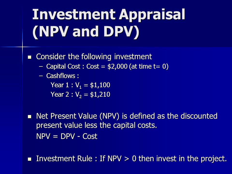 Investment Appraisal (NPV and DPV) Consider the following investment Consider the following investment –Capital Cost : Cost = $2,000 (at time t= 0) –Cashflows : Year 1 : V 1 = $1,100 Year 2 : V 2 = $1,210 Net Present Value (NPV) is defined as the discounted present value less the capital costs.