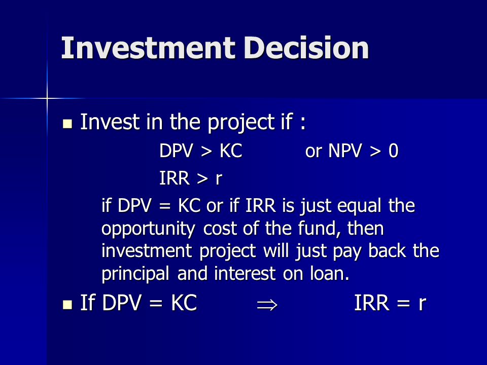 Investment Decision Invest in the project if : Invest in the project if : DPV > KCor NPV > 0 IRR > r if DPV = KC or if IRR is just equal the opportunity cost of the fund, then investment project will just pay back the principal and interest on loan.