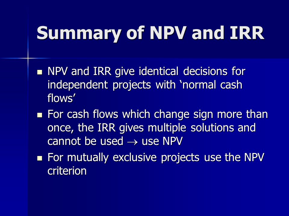 Summary of NPV and IRR NPV and IRR give identical decisions for independent projects with ‘normal cash flows’ NPV and IRR give identical decisions for independent projects with ‘normal cash flows’ For cash flows which change sign more than once, the IRR gives multiple solutions and cannot be used  use NPV For cash flows which change sign more than once, the IRR gives multiple solutions and cannot be used  use NPV For mutually exclusive projects use the NPV criterion For mutually exclusive projects use the NPV criterion
