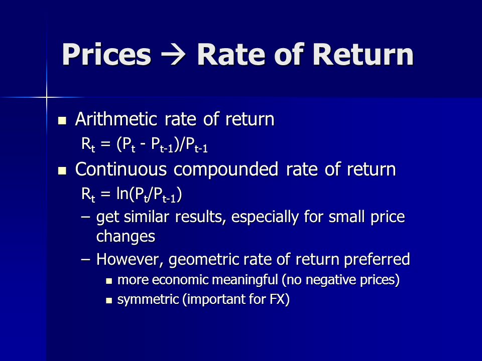 Prices  Rate of Return Arithmetic rate of return Arithmetic rate of return R t = (P t - P t-1 )/P t-1 Continuous compounded rate of return Continuous compounded rate of return R t = ln(P t /P t-1 ) –get similar results, especially for small price changes –However, geometric rate of return preferred more economic meaningful (no negative prices) more economic meaningful (no negative prices) symmetric (important for FX) symmetric (important for FX)