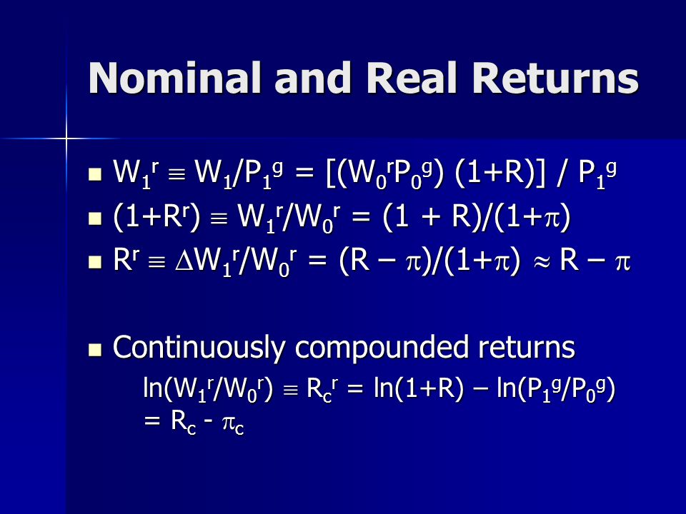 Nominal and Real Returns W 1 r  W 1 /P 1 g = [(W 0 r P 0 g ) (1+R)] / P 1 g W 1 r  W 1 /P 1 g = [(W 0 r P 0 g ) (1+R)] / P 1 g (1+R r )  W 1 r /W 0 r = (1 + R)/(1+  ) (1+R r )  W 1 r /W 0 r = (1 + R)/(1+  ) R r   W 1 r /W 0 r = (R –  )/(1+  )  R –  R r   W 1 r /W 0 r = (R –  )/(1+  )  R –  Continuously compounded returns Continuously compounded returns ln(W 1 r /W 0 r )  R c r = ln(1+R) – ln(P 1 g /P 0 g ) = R c -  c