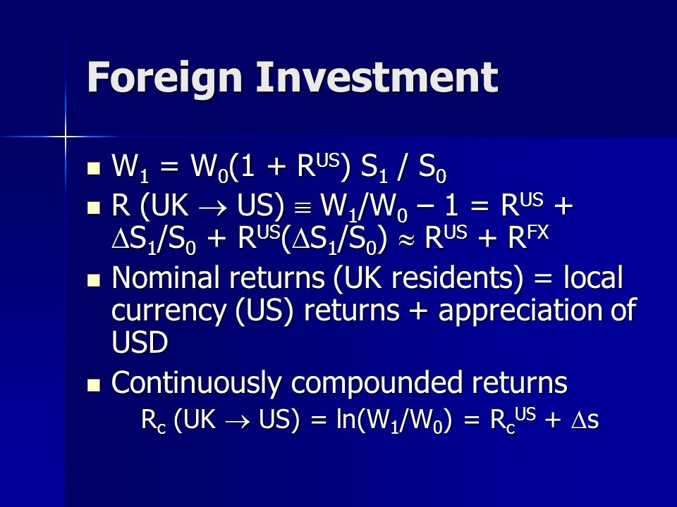 Foreign Investment W 1 = W 0 (1 + R US ) S 1 / S 0 W 1 = W 0 (1 + R US ) S 1 / S 0 R (UK  US)  W 1 /W 0 – 1 = R US +  S 1 /S 0 + R US (  S 1 /S 0 )  R US + R FX R (UK  US)  W 1 /W 0 – 1 = R US +  S 1 /S 0 + R US (  S 1 /S 0 )  R US + R FX Nominal returns (UK residents) = local currency (US) returns + appreciation of USD Nominal returns (UK residents) = local currency (US) returns + appreciation of USD Continuously compounded returns Continuously compounded returns R c (UK  US) = ln(W 1 /W 0 ) = R c US +  s