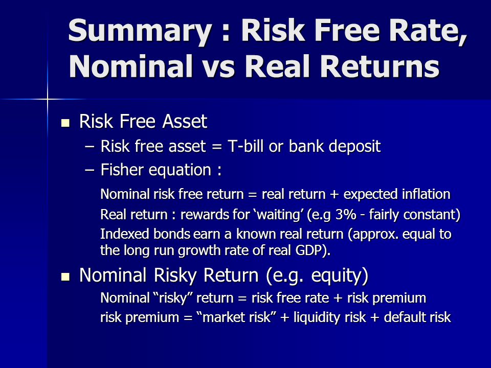 Summary : Risk Free Rate, Nominal vs Real Returns Risk Free Asset Risk Free Asset –Risk free asset = T-bill or bank deposit –Fisher equation : Nominal risk free return = real return + expected inflation Real return : rewards for ‘waiting’ (e.g 3% - fairly constant) Indexed bonds earn a known real return (approx.