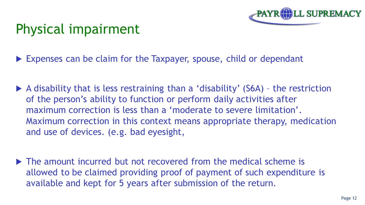 Page 12 Physical impairment  Expenses can be claim for the Taxpayer, spouse, child or dependant  A disability that is less restraining than a ‘disability’ (S6A) – the restriction of the person’s ability to function or perform daily activities after maximum correction is less than a ‘moderate to severe limitation’.