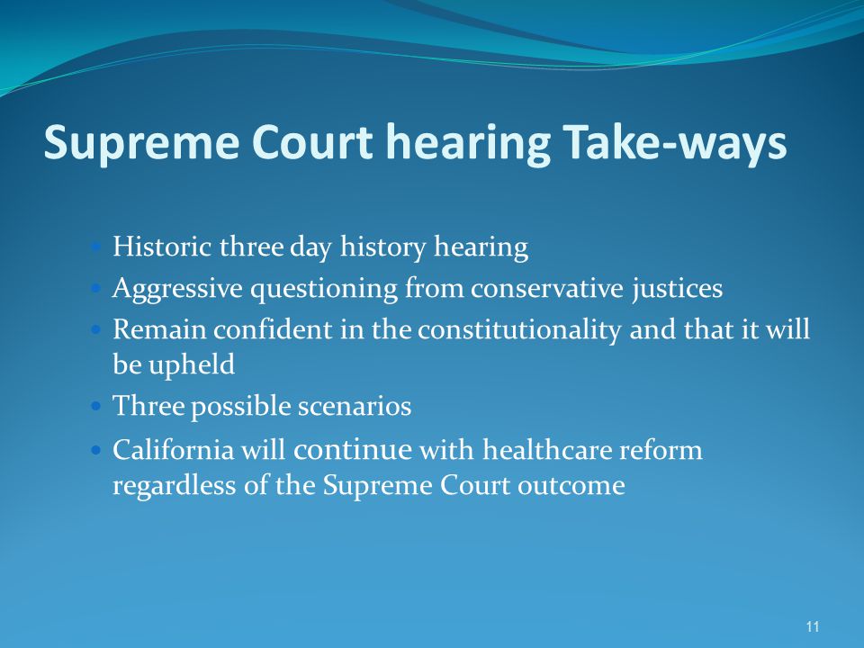 11 Supreme Court hearing Take-ways Historic three day history hearing Aggressive questioning from conservative justices Remain confident in the constitutionality and that it will be upheld Three possible scenarios California will continue with healthcare reform regardless of the Supreme Court outcome