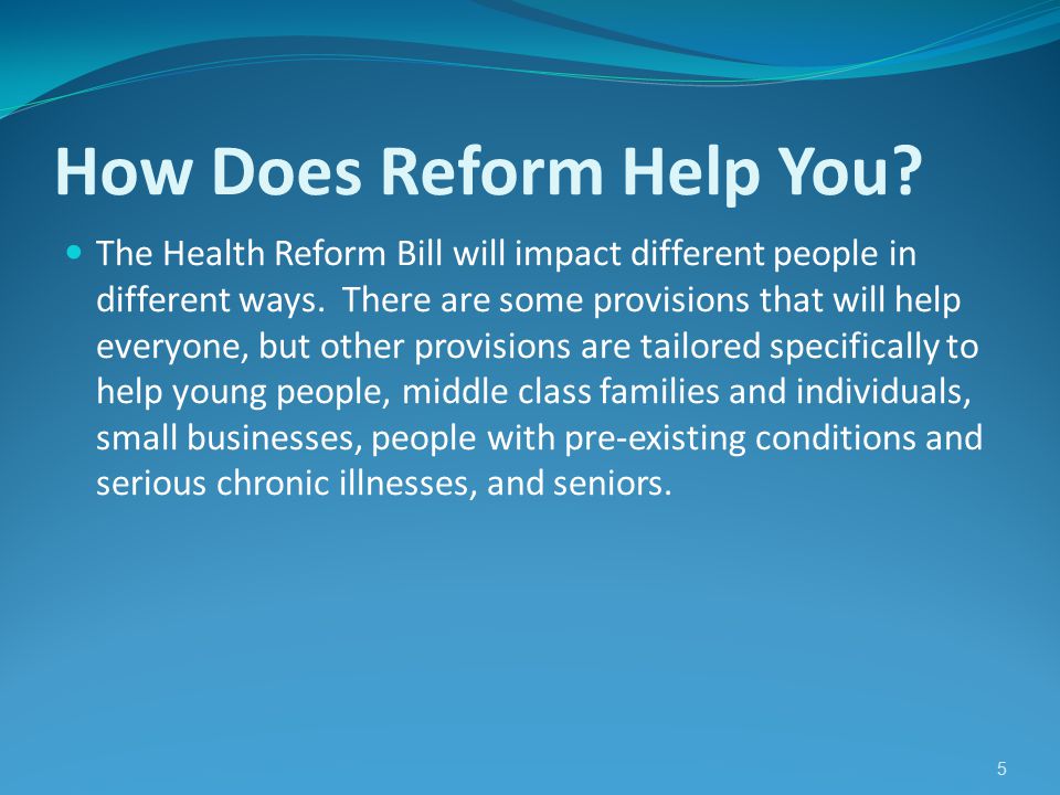 5 How Does Reform Help You. The Health Reform Bill will impact different people in different ways.