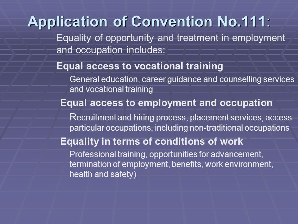 Application of Convention No.111: Equality of opportunity and treatment in employment and occupation includes: Equal access to vocational training General education, career guidance and counselling services and vocational training Equal access to employment and occupation R ecruitment and hiring process, placement services, access particular occupations, including non-traditional occupations Equality in terms of conditions of work Professional training, opportunities for advancement, termination of employment, benefits, work environment, health and safety)