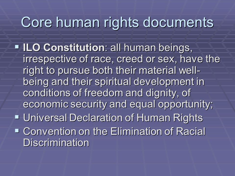 Core human rights documents  ILO Constitution: all human beings, irrespective of race, creed or sex, have the right to pursue both their material well- being and their spiritual development in conditions of freedom and dignity, of economic security and equal opportunity;  Universal Declaration of Human Rights  Convention on the Elimination of Racial Discrimination