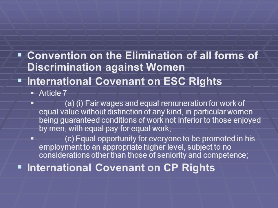   Convention on the Elimination of all forms of Discrimination against Women   International Covenant on ESC Rights   Article 7   (a) (i) Fair wages and equal remuneration for work of equal value without distinction of any kind, in particular women being guaranteed conditions of work not inferior to those enjoyed by men, with equal pay for equal work;   (c) Equal opportunity for everyone to be promoted in his employment to an appropriate higher level, subject to no considerations other than those of seniority and competence;   International Covenant on CP Rights