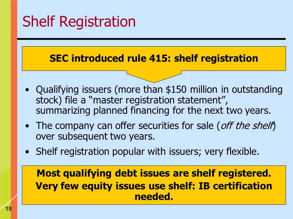 19 SEC introduced rule 415: shelf registration Qualifying issuers (more than $150 million in outstanding stock) file a master registration statement , summarizing planned financing for the next two years.