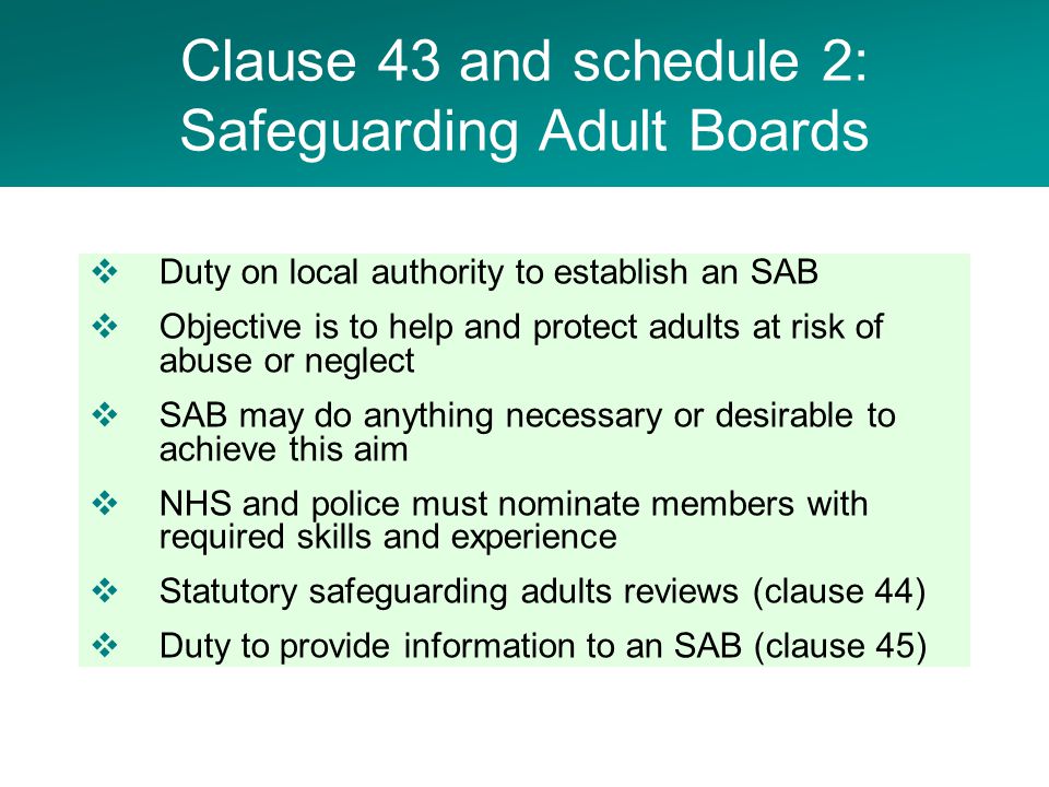  Duty on local authority to establish an SAB  Objective is to help and protect adults at risk of abuse or neglect  SAB may do anything necessary or desirable to achieve this aim  NHS and police must nominate members with required skills and experience  Statutory safeguarding adults reviews (clause 44)  Duty to provide information to an SAB (clause 45) Clause 43 and schedule 2: Safeguarding Adult Boards
