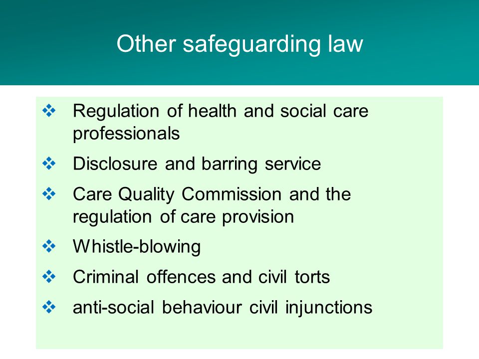  Regulation of health and social care professionals  Disclosure and barring service  Care Quality Commission and the regulation of care provision  Whistle-blowing  Criminal offences and civil torts  anti-social behaviour civil injunctions Other safeguarding law