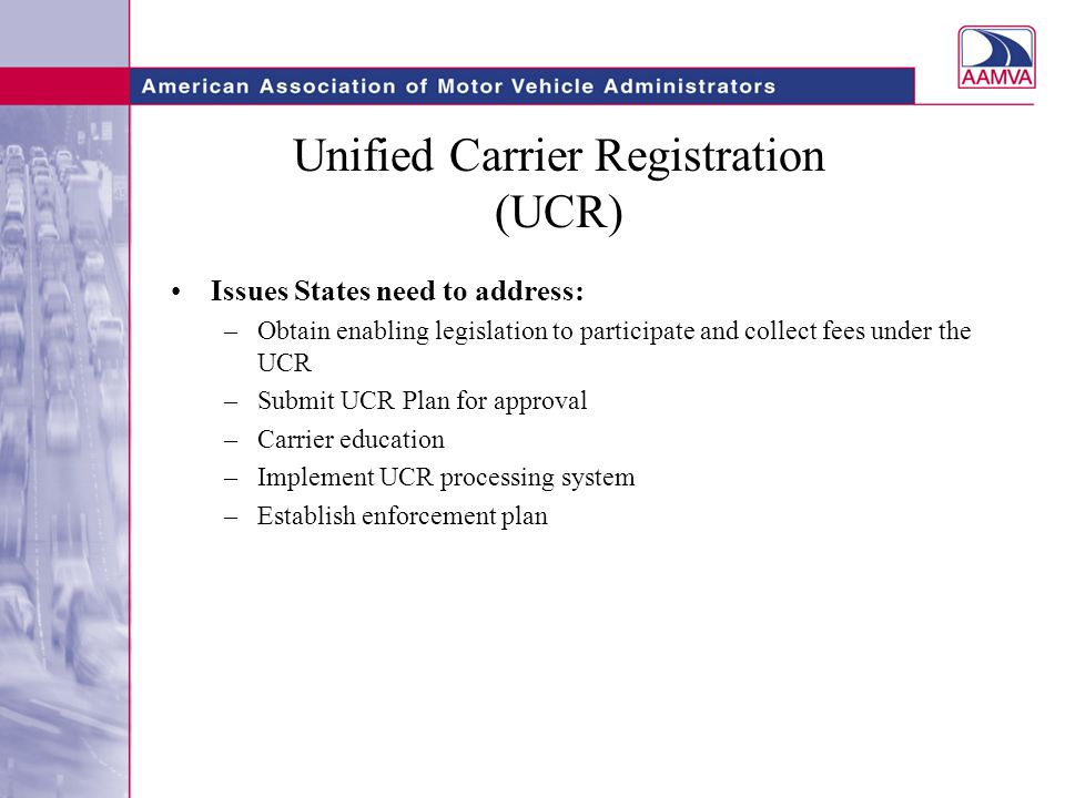 Unified Carrier Registration (UCR) Issues States need to address: –Obtain enabling legislation to participate and collect fees under the UCR –Submit UCR Plan for approval –Carrier education –Implement UCR processing system –Establish enforcement plan