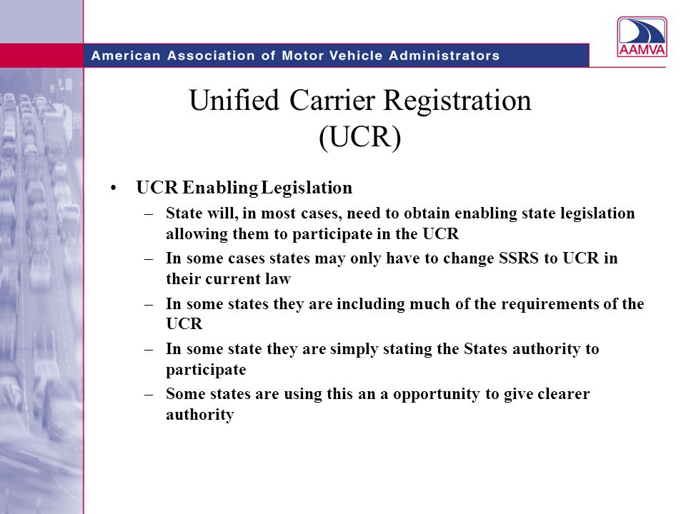 Unified Carrier Registration (UCR) UCR Enabling Legislation –State will, in most cases, need to obtain enabling state legislation allowing them to participate in the UCR –In some cases states may only have to change SSRS to UCR in their current law –In some states they are including much of the requirements of the UCR –In some state they are simply stating the States authority to participate –Some states are using this an a opportunity to give clearer authority