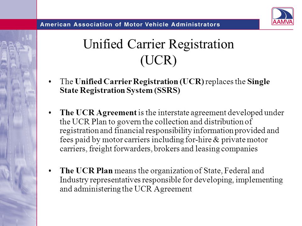 Unified Carrier Registration (UCR) The Unified Carrier Registration (UCR) replaces the Single State Registration System (SSRS) The UCR Agreement is the interstate agreement developed under the UCR Plan to govern the collection and distribution of registration and financial responsibility information provided and fees paid by motor carriers including for-hire & private motor carriers, freight forwarders, brokers and leasing companies The UCR Plan means the organization of State, Federal and Industry representatives responsible for developing, implementing and administering the UCR Agreement