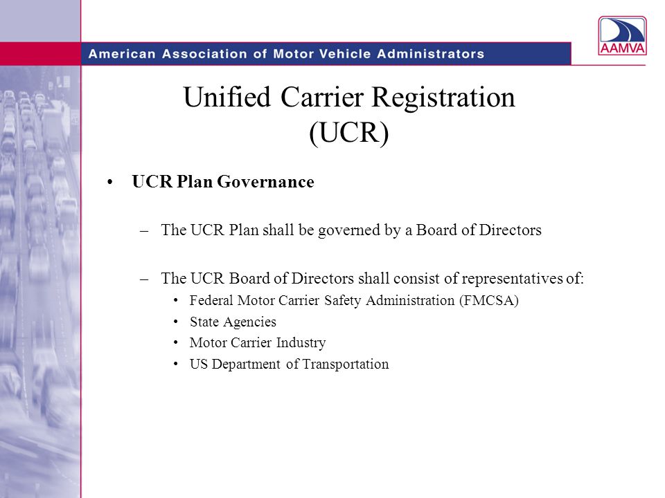 Unified Carrier Registration (UCR) UCR Plan Governance –The UCR Plan shall be governed by a Board of Directors –The UCR Board of Directors shall consist of representatives of: Federal Motor Carrier Safety Administration (FMCSA) State Agencies Motor Carrier Industry US Department of Transportation