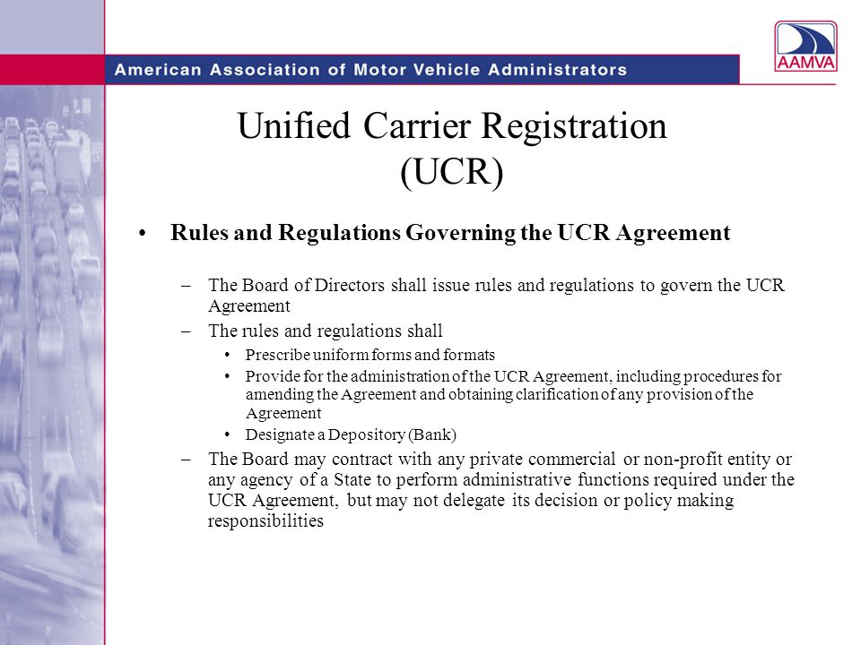 Unified Carrier Registration (UCR) Rules and Regulations Governing the UCR Agreement –The Board of Directors shall issue rules and regulations to govern the UCR Agreement –The rules and regulations shall Prescribe uniform forms and formats Provide for the administration of the UCR Agreement, including procedures for amending the Agreement and obtaining clarification of any provision of the Agreement Designate a Depository (Bank) –The Board may contract with any private commercial or non-profit entity or any agency of a State to perform administrative functions required under the UCR Agreement, but may not delegate its decision or policy making responsibilities