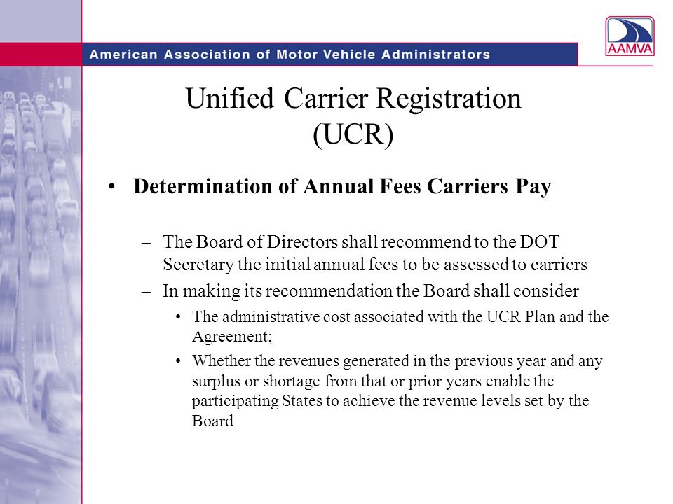 Unified Carrier Registration (UCR) Determination of Annual Fees Carriers Pay –The Board of Directors shall recommend to the DOT Secretary the initial annual fees to be assessed to carriers –In making its recommendation the Board shall consider The administrative cost associated with the UCR Plan and the Agreement; Whether the revenues generated in the previous year and any surplus or shortage from that or prior years enable the participating States to achieve the revenue levels set by the Board