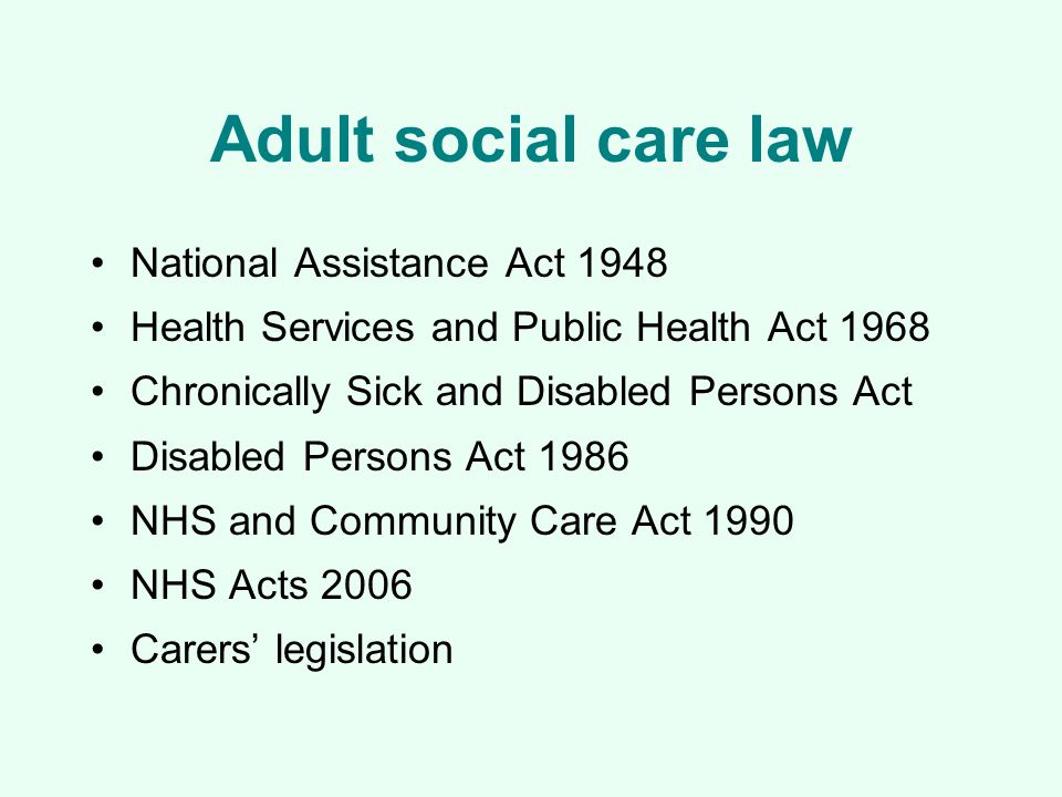 Adult social care law National Assistance Act 1948 Health Services and Public Health Act 1968 Chronically Sick and Disabled Persons Act Disabled Persons Act 1986 NHS and Community Care Act 1990 NHS Acts 2006 Carers’ legislation