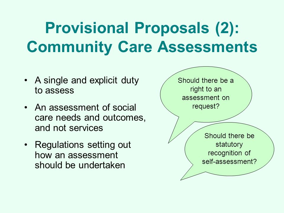 Provisional Proposals (2): Community Care Assessments A single and explicit duty to assess An assessment of social care needs and outcomes, and not services Regulations setting out how an assessment should be undertaken Should there be a right to an assessment on request.