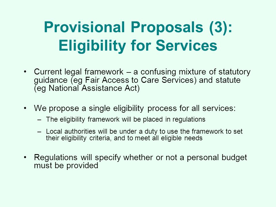 Provisional Proposals (3): Eligibility for Services Current legal framework – a confusing mixture of statutory guidance (eg Fair Access to Care Services) and statute (eg National Assistance Act) We propose a single eligibility process for all services: –The eligibility framework will be placed in regulations –Local authorities will be under a duty to use the framework to set their eligibility criteria, and to meet all eligible needs Regulations will specify whether or not a personal budget must be provided