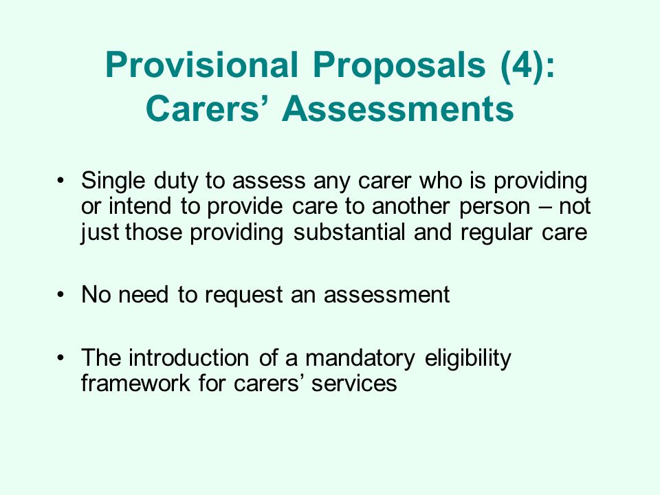 Provisional Proposals (4): Carers’ Assessments Single duty to assess any carer who is providing or intend to provide care to another person – not just those providing substantial and regular care No need to request an assessment The introduction of a mandatory eligibility framework for carers’ services