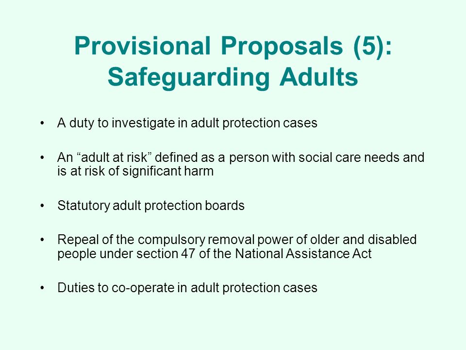 Provisional Proposals (5): Safeguarding Adults A duty to investigate in adult protection cases An adult at risk defined as a person with social care needs and is at risk of significant harm Statutory adult protection boards Repeal of the compulsory removal power of older and disabled people under section 47 of the National Assistance Act Duties to co-operate in adult protection cases