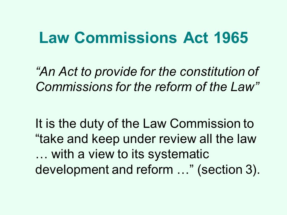 Law Commissions Act 1965 An Act to provide for the constitution of Commissions for the reform of the Law It is the duty of the Law Commission to take and keep under review all the law … with a view to its systematic development and reform … (section 3).