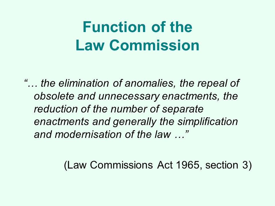Function of the Law Commission … the elimination of anomalies, the repeal of obsolete and unnecessary enactments, the reduction of the number of separate enactments and generally the simplification and modernisation of the law … (Law Commissions Act 1965, section 3)