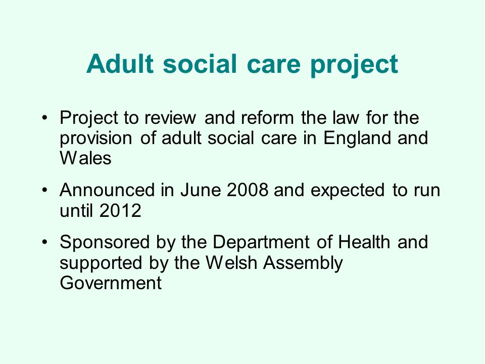 Adult social care project Project to review and reform the law for the provision of adult social care in England and Wales Announced in June 2008 and expected to run until 2012 Sponsored by the Department of Health and supported by the Welsh Assembly Government