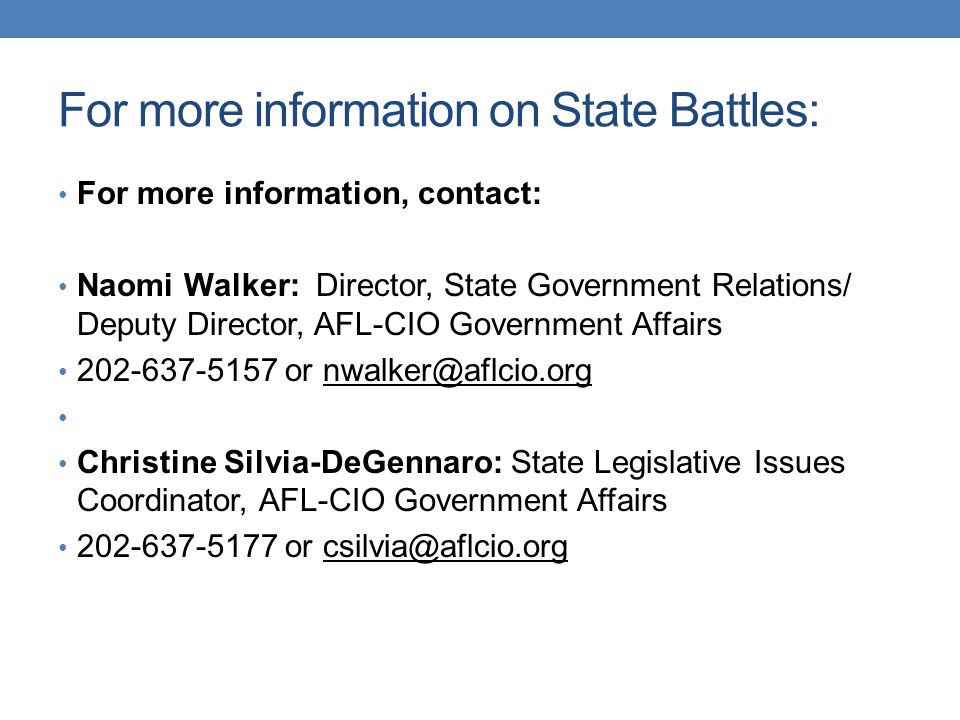 For more information on State Battles: For more information, contact: Naomi Walker: Director, State Government Relations/ Deputy Director, AFL-CIO Government Affairs or Christine Silvia-DeGennaro: State Legislative Issues Coordinator, AFL-CIO Government Affairs or