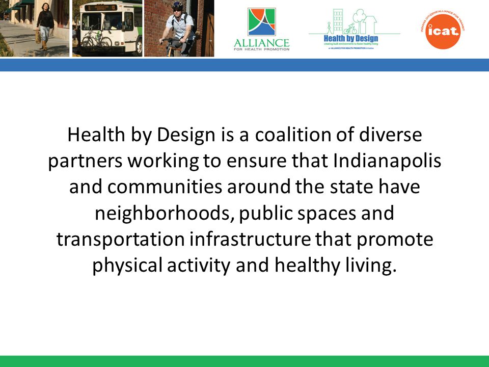 Health by Design is a coalition of diverse partners working to ensure that Indianapolis and communities around the state have neighborhoods, public spaces and transportation infrastructure that promote physical activity and healthy living.