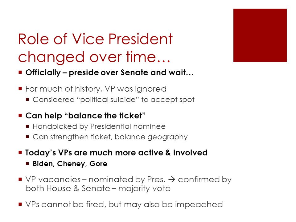 Role of Vice President changed over time…  Officially – preside over Senate and wait…  For much of history, VP was ignored  Considered political suicide to accept spot  Can help balance the ticket  Handpicked by Presidential nominee  Can strengthen ticket, balance geography  Today’s VPs are much more active & involved  Biden, Cheney, Gore  VP vacancies – nominated by Pres.