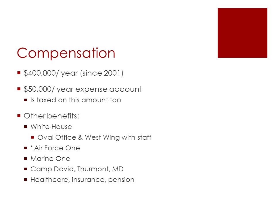 Compensation  $400,000/ year (since 2001)  $50,000/ year expense account  Is taxed on this amount too  Other benefits:  White House  Oval Office & West Wing with staff  Air Force One  Marine One  Camp David, Thurmont, MD  Healthcare, insurance, pension