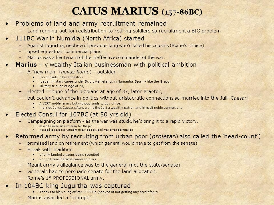 CAIUS MARIUS (157-86BC) Problems of land and army recruitment remained –Land running out for redistribution to retiring soldiers so recruitment a BIG problem 111BC War in Numidia (North Africa) started –Against Jugurtha, nephew of previous king who’d killed his cousins (Rome’s choice) –upset equestrian commercial plans –Marius was a lieutenant of the ineffective commander of the war.