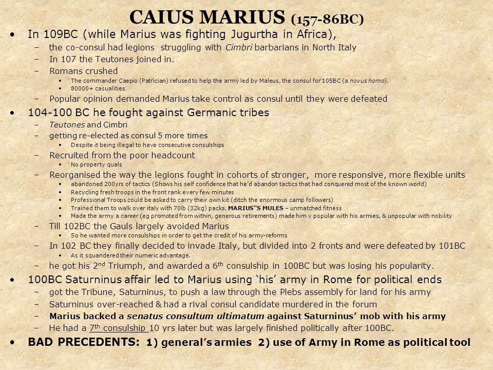 CAIUS MARIUS (157-86BC) In 109BC (while Marius was fighting Jugurtha in Africa), –the co-consul had legions struggling with Cimbri barbarians in North Italy –In 107 the Teutones joined in.