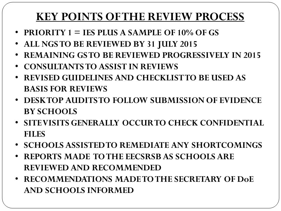 KEY POINTS OF THE REVIEW PROCESS PRIORITY 1 = IES PLUS A SAMPLE OF 10% OF GS ALL NGS TO BE REVIEWED BY 31 JULY 2015 REMAINING GS TO BE REVIEWED PROGRESSIVELY IN 2015 CONSULTANTS TO ASSIST IN REVIEWS REVISED GUIDELINES AND CHECKLIST TO BE USED AS BASIS FOR REVIEWS DESK TOP AUDITS TO FOLLOW SUBMISSION OF EVIDENCE BY SCHOOLS SITE VISITS GENERALLY OCCUR TO CHECK CONFIDENTIAL FILES SCHOOLS ASSISTED TO REMEDIATE ANY SHORTCOMINGS REPORTS MADE TO THE EECSRSB AS SCHOOLS ARE REVIEWED AND RECOMMENDED RECOMMENDATIONS MADE TO THE SECRETARY OF DoE AND SCHOOLS INFORMED