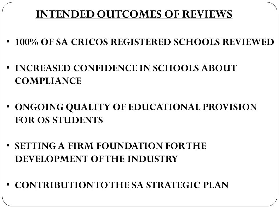 INTENDED OUTCOMES OF REVIEWS 100% OF SA CRICOS REGISTERED SCHOOLS REVIEWED INCREASED CONFIDENCE IN SCHOOLS ABOUT COMPLIANCE ONGOING QUALITY OF EDUCATIONAL PROVISION FOR OS STUDENTS SETTING A FIRM FOUNDATION FOR THE DEVELOPMENT OF THE INDUSTRY CONTRIBUTION TO THE SA STRATEGIC PLAN