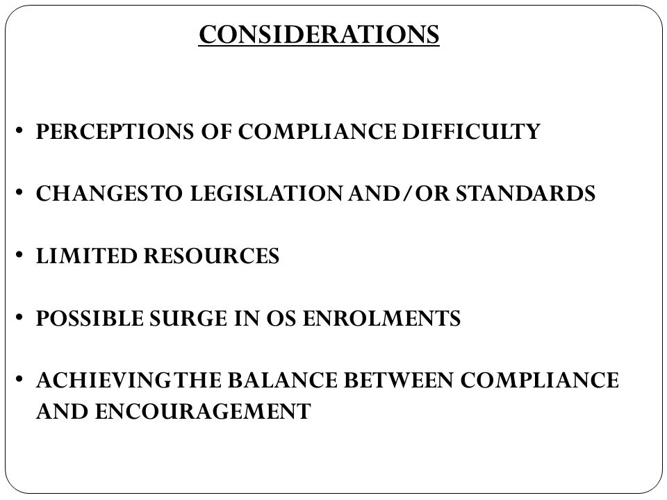 CONSIDERATIONS PERCEPTIONS OF COMPLIANCE DIFFICULTY CHANGES TO LEGISLATION AND/OR STANDARDS LIMITED RESOURCES POSSIBLE SURGE IN OS ENROLMENTS ACHIEVING THE BALANCE BETWEEN COMPLIANCE AND ENCOURAGEMENT