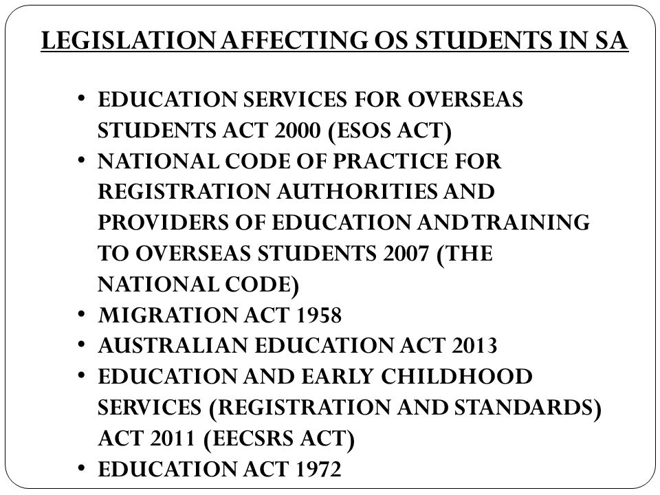 LEGISLATION AFFECTING OS STUDENTS IN SA EDUCATION SERVICES FOR OVERSEAS STUDENTS ACT 2000 (ESOS ACT) NATIONAL CODE OF PRACTICE FOR REGISTRATION AUTHORITIES AND PROVIDERS OF EDUCATION AND TRAINING TO OVERSEAS STUDENTS 2007 (THE NATIONAL CODE) MIGRATION ACT 1958 AUSTRALIAN EDUCATION ACT 2013 EDUCATION AND EARLY CHILDHOOD SERVICES (REGISTRATION AND STANDARDS) ACT 2011 (EECSRS ACT) EDUCATION ACT 1972