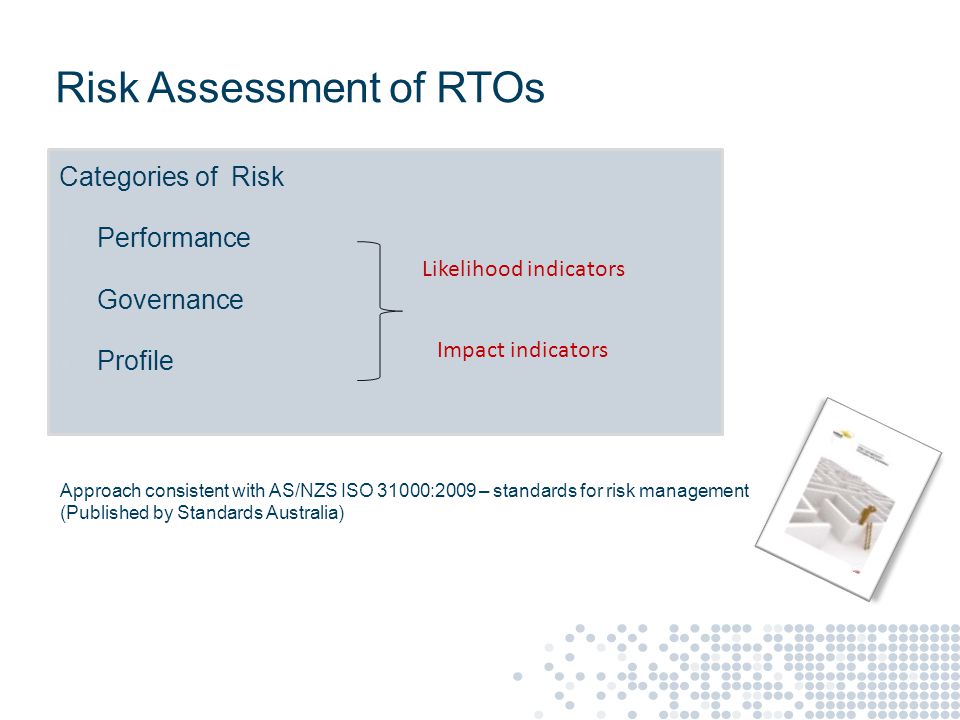 Risk Assessment of RTOs Categories of Risk ● Performance ● Governance ● Profile Impact indicators Approach consistent with AS/NZS ISO 31000:2009 – standards for risk management (Published by Standards Australia) Likelihood indicators
