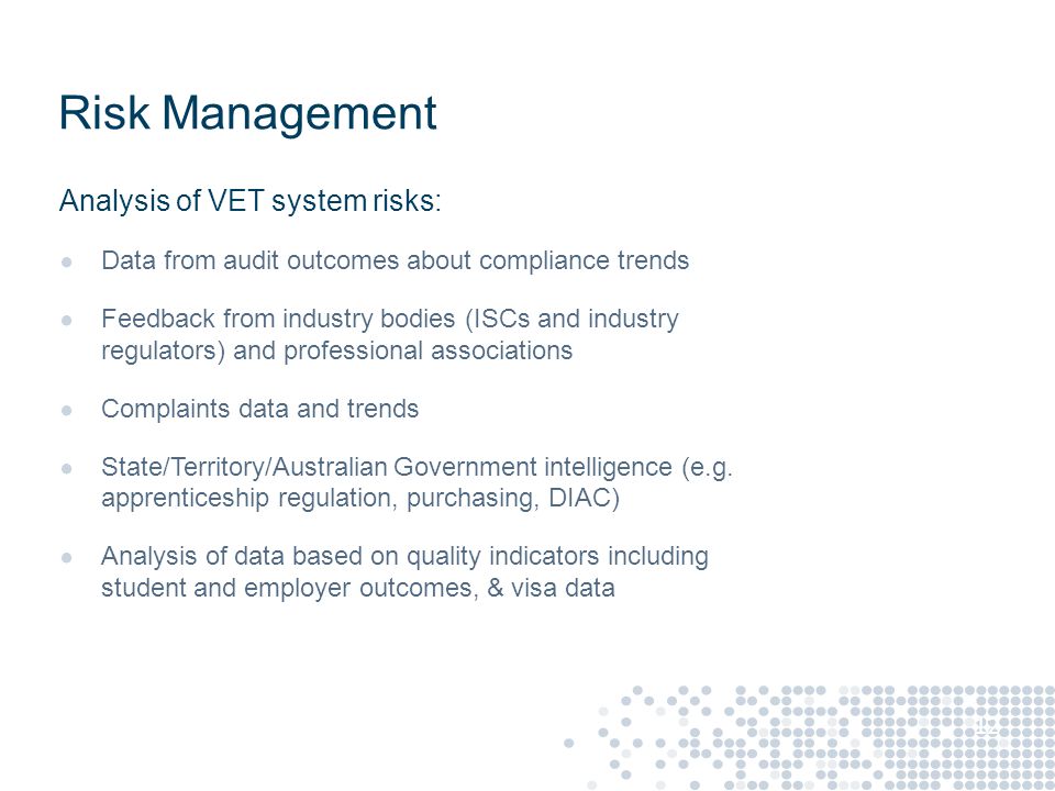 Risk Management Analysis of VET system risks: ● Data from audit outcomes about compliance trends ● Feedback from industry bodies (ISCs and industry regulators) and professional associations ● Complaints data and trends ● State/Territory/Australian Government intelligence (e.g.