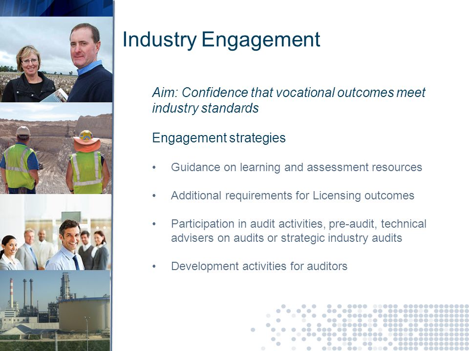 Industry Engagement Aim: Confidence that vocational outcomes meet industry standards Engagement strategies Guidance on learning and assessment resources Additional requirements for Licensing outcomes Participation in audit activities, pre-audit, technical advisers on audits or strategic industry audits Development activities for auditors