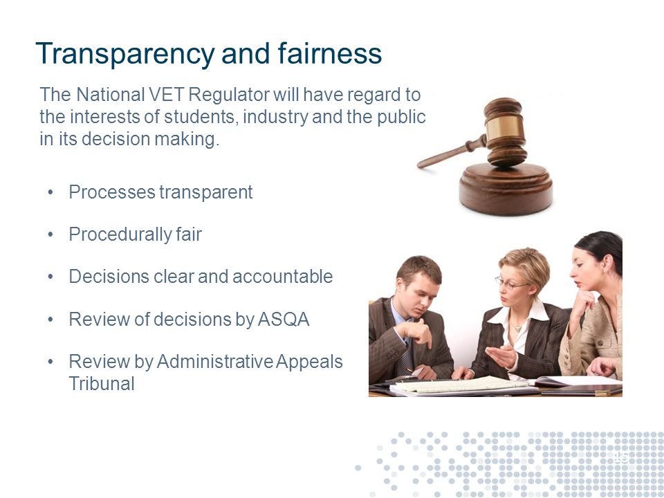 Transparency and fairness Processes transparent Procedurally fair Decisions clear and accountable Review of decisions by ASQA Review by Administrative Appeals Tribunal 15 The National VET Regulator will have regard to the interests of students, industry and the public in its decision making.